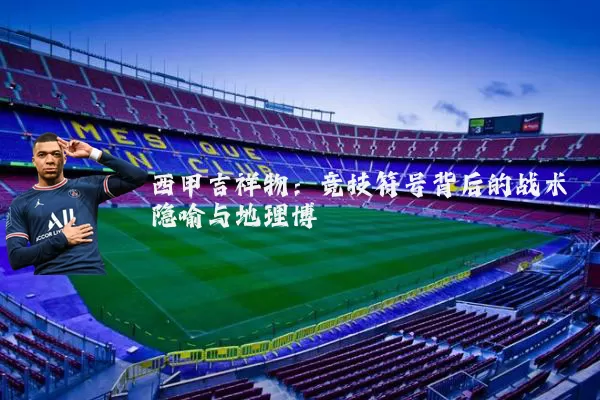 西甲吉祥物:竞技符号背后的战术隐喻与地理博弈
