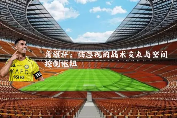 角旗杆:被忽视的战术支点与空间控制枢纽
